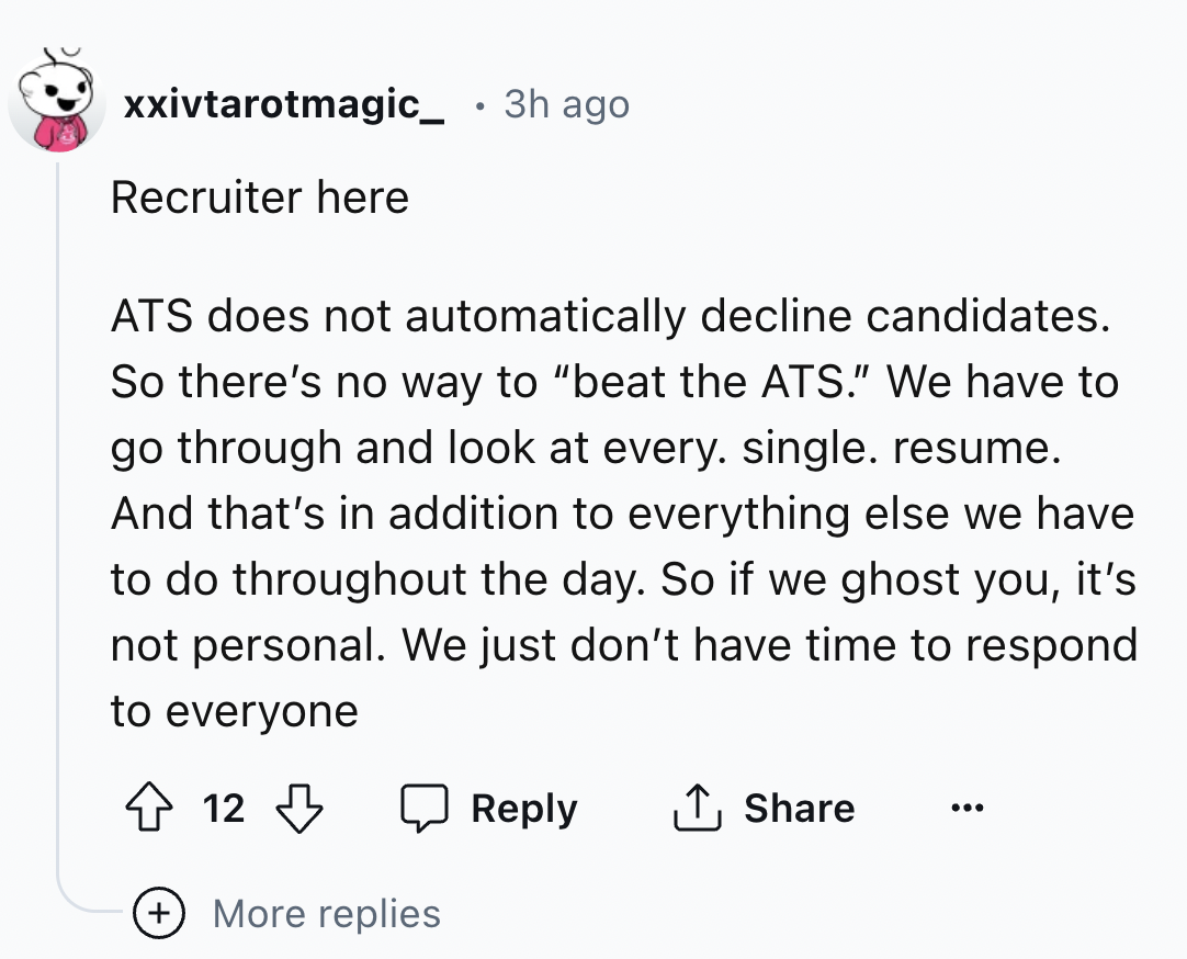 screenshot - xxivtarotmagic_ 3h ago Recruiter here Ats does not automatically decline candidates. So there's no way to "beat the Ats." We have to go through and look at every. single. resume. And that's in addition to everything else we have to do through